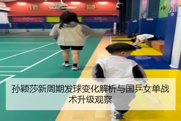 孙颖莎新周期发球变化解析与国乒女单战术升级观察